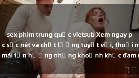 sex phim trung quốc vietsub Xem ngay phim sex full HD, cực sắc nét và chất lượng tuyệt vời, thoải mái tận hưởng những khoảnh khắc đam mê và kích thích tại đây.