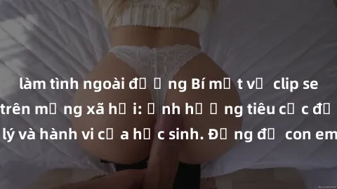 làm tình ngoài đường Bí mật về clip sex nữ sinh gây sốt trên mạng xã hội: Ảnh hưởng tiêu cực đến tâm lý và hành vi của học sinh. Đừng để con em mình dính vào vấn đề này!