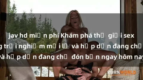 jav hd miễn phí Khám phá thế giới sex trực tuyến: Những trải nghiệm mới lạ và hấp dẫn đang chờ đón bạn ngay hôm nay!
