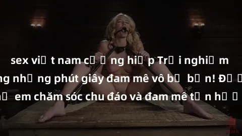 sex việt nam cưỡng hiếp Trải nghiệm cùng gái Việt trong những phút giây đam mê vô bờ bến! Được chị em chăm sóc chu đáo và đam mê tận hưởng mọi khoái cảm cùng bạn.