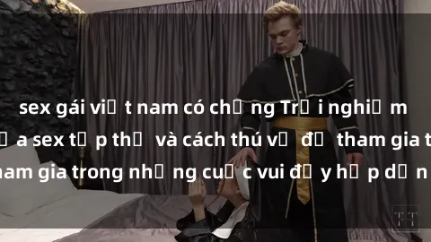 sex gái việt nam có chồng Trải nghiệm độc đáo: Bí mật của sex tập thể và cách thú vị để tham gia trong những cuộc vui đầy hấp dẫn và kiều diễm.