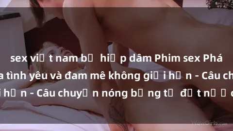 sex việt nam bị hiếp dâm Phim sex Pháp: Sự kỳ diệu của tình yêu và đam mê không giới hạn - Câu chuyện nóng bỏng từ đất nước lãng mạn