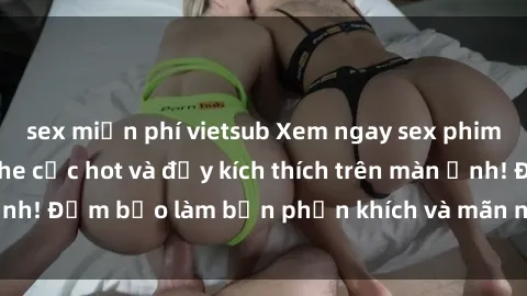 sex miễn phí vietsub Xem ngay sex phim Việt Nam không che cực hot và đầy kích thích trên màn ảnh! Đảm bảo làm bạn phấn khích và mãn nhãn ngay lập tức.