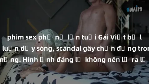 phim sex phụ nữ lớn tuổi Gái Việt bị lộ clip sex khiến dư luận dậy sóng, scandal gây chấn động trong cộng đồng mạng. Hình ảnh đáng lẽ không nên lộ ra lại khiến nạn nhân đau lòng và bị xã hội chỉ trích