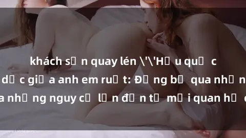 khách sạn quay lén ''Hậu quả của việc có quan hệ tình dục giữa anh em ruột: Đừng bỏ qua những nguy cơ lớn đến từ mối quan hệ cấm đạo này!''