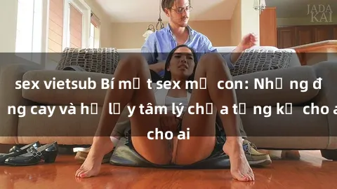 sex vietsub Bí mật sex mẹ con: Những đắng cay và hệ lụy tâm lý chưa từng kể cho ai