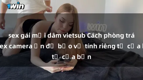 sex gái mại dâm vietsub Cách phòng tránh sex camera ẩn để bảo vệ tính riêng tư của bạn