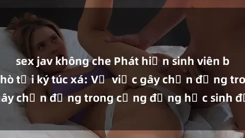 sex jav không che Phát hiện sinh viên bị quay lén khi hẹn hò tại ký túc xá: Vụ việc gây chấn động trong cộng đồng học sinh đại học