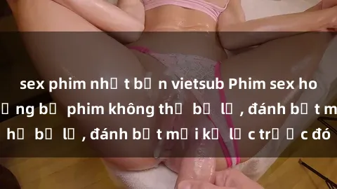 sex phim nhật bản vietsub Phim sex hot nhất năm  Top những bộ phim không thể bỏ lỡ, đánh bật mọi kỷ lục trước đó