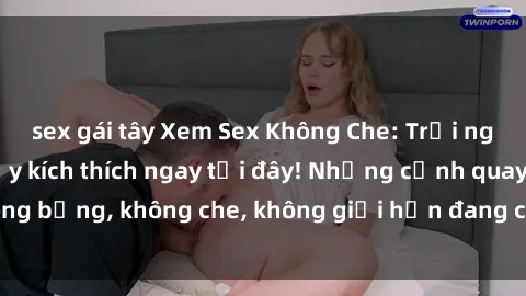 sex gái tây Xem Sex Không Che: Trải nghiệm mới lạ và đầy kích thích ngay tại đây! Những cảnh quay nóng bỏng, không che, không giới hạn đang chờ đón bạn. Đừng bỏ lỡ!