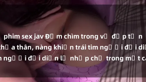 phim sex jav Đắm chìm trong vẻ đẹp tự nhiên của gái xinh khỏa thân, nàng khiến trái tim người đối diện lỡ nhịp chỉ trong một cái nhìn.