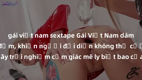 gái việt nam sextape Gái Việt Nam dâm đãng làm tình say đắm, khiến người đối diện không thể cưỡng lại được. Hãy trải nghiệm cảm giác mê ly biết bao của phong cách yêu đương đậm chất dân tộc!