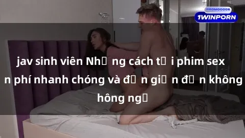 jav sinh viên Những cách tải phim sex miễn phí nhanh chóng và đơn giản đến không ngờ
