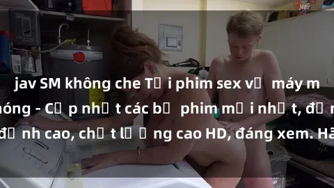 jav SM không che Tải phim sex về máy miễn phí và nhanh chóng - Cập nhật các bộ phim mới nhất, đỉnh cao, chất lượng cao HD, đáng xem. Hãy trải nghiệm ngay!