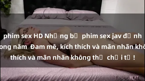 phim sex HD Những bộ phim sex jav đỉnh cao phải xem trong năm  Đam mê, kích thích và mãn nhãn không thể chối từ!