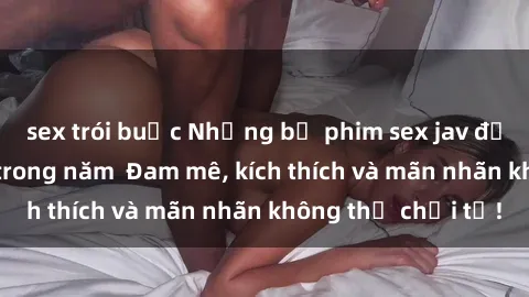 sex trói buộc Những bộ phim sex jav đỉnh cao phải xem trong năm  Đam mê, kích thích và mãn nhãn không thể chối từ!