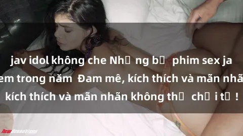 jav idol không che Những bộ phim sex jav đỉnh cao phải xem trong năm  Đam mê, kích thích và mãn nhãn không thể chối từ!