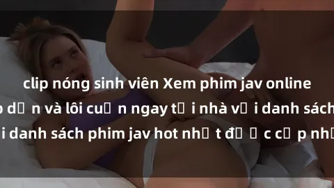 clip nóng sinh viên Xem phim jav online: trải nghiệm hấp dẫn và lôi cuốn ngay tại nhà với danh sách phim jav hot nhất được cập nhật liên tục.