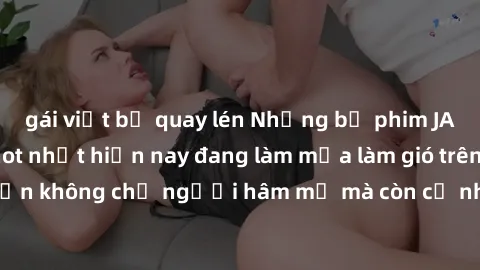 gái việt bị quay lén Những bộ phim JAV idol không che hot nhất hiện nay đang làm mưa làm gió trên mạng, hấp dẫn không chỉ người hâm mộ mà còn cả những ai mới tìm hiểu về thể loại này!
