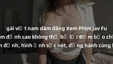 gái việt nam dâm đãng Xem Phim Jav Full HD: Những bộ phim đỉnh cao không thể bỏ lỡ! Đảm bảo chất lượng ổn định, hình ảnh sắc nét, đồng hành cùng bạn trong những giây phút thư giãn!