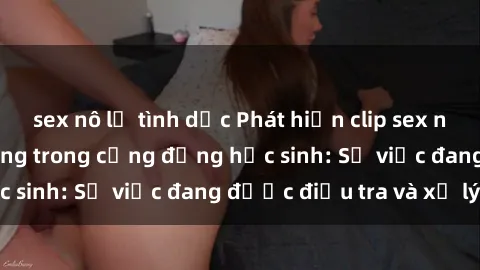 sex nô lệ tình dục Phát hiện clip sex nữ sinh gây chấn động trong cộng đồng học sinh: Sự việc đang được điều tra và xử lý