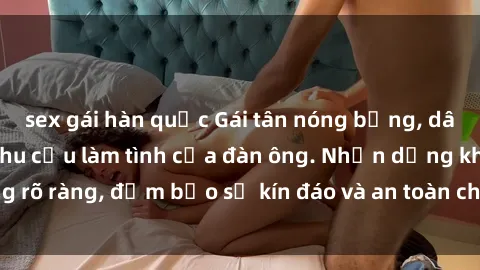sex gái hàn quốc Gái tân nóng bỏng, dâm đãng thỏa mãn nhu cầu làm tình của đàn ông. Nhận dạng không rõ ràng, đảm bảo sự kín đáo và an toàn cho trải nghiệm tuyệt vời.