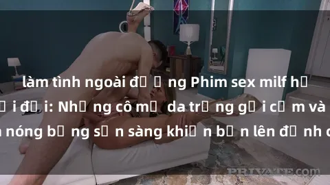 làm tình ngoài đường Phim sex milf hấp dẫn nhất mọi thời đại: Những cô mẹ da trắng gợi cảm và nóng bỏng sẵn sàng khiến bạn lên đỉnh chỉ trong chớp mắt!