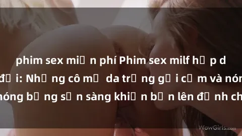 phim sex miễn phí Phim sex milf hấp dẫn nhất mọi thời đại: Những cô mẹ da trắng gợi cảm và nóng bỏng sẵn sàng khiến bạn lên đỉnh chỉ trong chớp mắt!