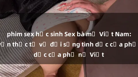 phim sex học sinh Sex bà mẹ Việt Nam: Câu chuyện thực tế về đời sống tình dục của phụ nữ Việt