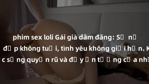 phim sex loli Gái già dâm đãng: Sự nứng của tuổi U vẻ đẹp không tuổi, tình yêu không giới hạn. Khám phá cuộc sống quyến rũ và đầy ấn tượng của những người phụ nữ trưởng thành!