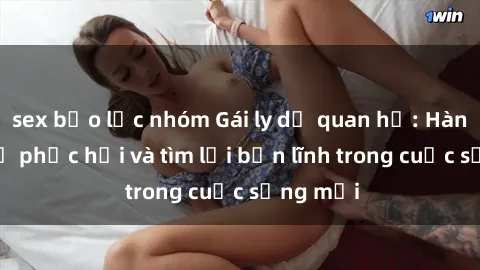 sex bạo lực nhóm Gái ly dị quan hệ: Hành trình tự phục hồi và tìm lại bản lĩnh trong cuộc sống mới