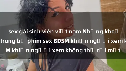 sex gái sinh viên việt nam Những khoảnh khắc hấp dẫn trong bộ phim sex BDSM khiến người xem không thể rời mắt