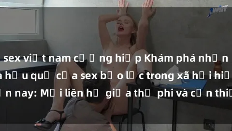 sex việt nam cưỡng hiếp Khám phá những nguyên nhân và hậu quả của sex bạo lực trong xã hội hiện nay: Mối liên hệ giữa thị phi và cần thiết phải ngăn chặn.