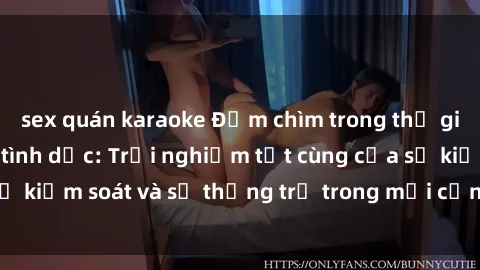 sex quán karaoke Đắm chìm trong thế giới phim sex nô lệ tình dục: Trải nghiệm tột cùng của sự kiểm soát và sự thống trị trong mỗi cảnh quay mãnh liệt