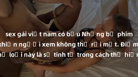 sex gái việt nam có bầu Những bộ phim jav SM không che khiến người xem không thể rời mắt. Điểm nổi bật của thể loại này là sự tinh tế trong cách thể hiện cảm xúc và sự hấp dẫn của những cảnh quay.
