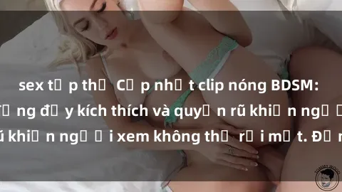 sex tập thể Cập nhật clip nóng BDSM: Những pha hành động đầy kích thích và quyến rũ khiến người xem không thể rời mắt. Đừng bỏ lỡ!