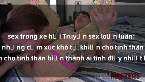 sex trong xe hơi Truyện sex loạn luân: Bí mật gia đình và những cảm xúc khó tả khiến cho tình thân biến thành ái tình đầy nhiệt huyết