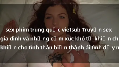sex phim trung quốc vietsub Truyện sex loạn luân: Bí mật gia đình và những cảm xúc khó tả khiến cho tình thân biến thành ái tình đầy nhiệt huyết