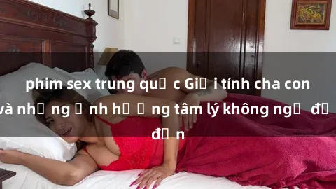phim sex trung quốc Giới tính cha con và những ảnh hưởng tâm lý không ngờ đến