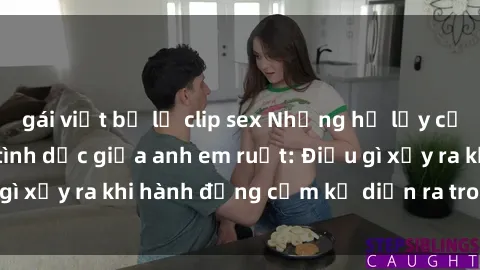 gái việt bị lộ clip sex Những hệ lụy của việc có quan hệ tình dục giữa anh em ruột: Điều gì xảy ra khi hành động cấm kỵ diễn ra trong gia đình?
