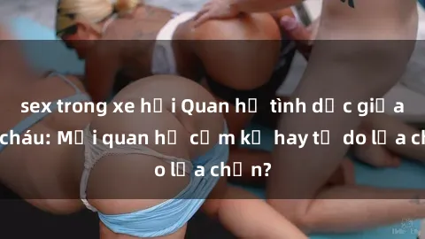 sex trong xe hơi Quan hệ tình dục giữa ông cháu: Mối quan hệ cấm kỵ hay tự do lựa chọn?
