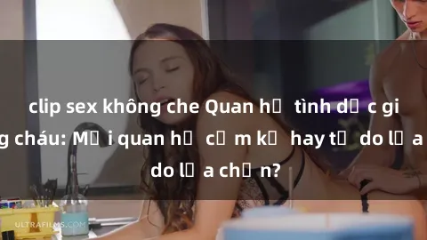 clip sex không che Quan hệ tình dục giữa ông cháu: Mối quan hệ cấm kỵ hay tự do lựa chọn?