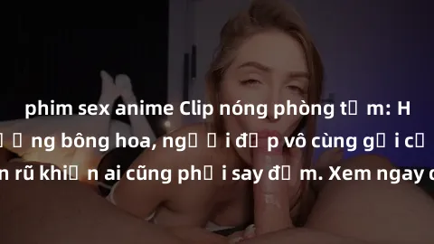 phim sex anime Clip nóng phòng tắm: Hít thở nồng nàn hương bông hoa, người đẹp vô cùng gợi cảm và quyến rũ khiến ai cũng phải say đắm. Xem ngay để trải nghiệm điều đặc biệt!