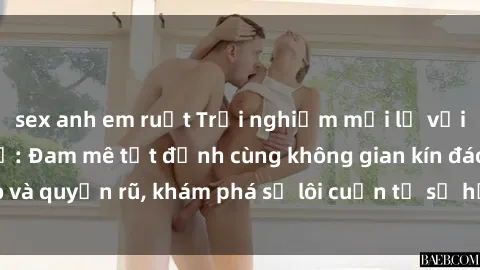 sex anh em ruột Trải nghiệm mới lạ với sex phòng thay đồ: Đam mê tột đỉnh cùng không gian kín đáo và quyến rũ, khám phá sự lôi cuốn từ sự hấp dẫn của nơi này.