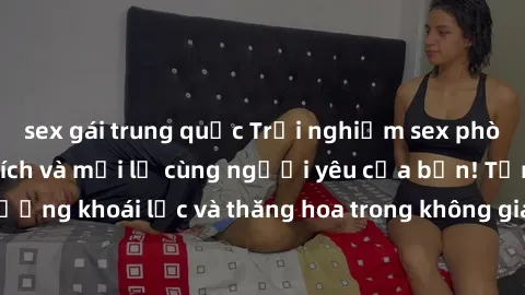 sex gái trung quốc Trải nghiệm sex phòng tắm đầy kích thích và mới lạ cùng người yêu của bạn! Tận hưởng khoái lạc và thăng hoa trong không gian tắm ấm áp và gợi cảm.