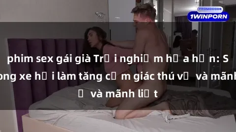phim sex gái già Trải nghiệm hứa hẹn: Sex trong xe hơi làm tăng cảm giác thú vị và mãnh liệt