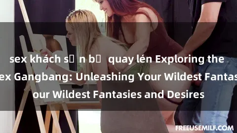 sex khách sạn bị quay lén Exploring the Wild World of Sex Gangbang: Unleashing Your Wildest Fantasies and Desires