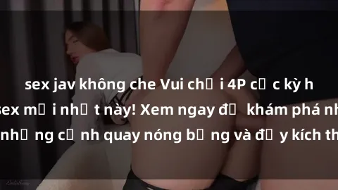 sex jav không che Vui chơi 4P cực kỳ hấp dẫn trong phim sex mới nhất này! Xem ngay để khám phá những cảnh quay nóng bỏng và đầy kích thích của bộ phim này!
