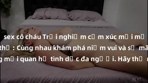 sex cô cháu Trải nghiệm cảm xúc mới mẻ với làm tình tập thể: Cùng nhau khám phá niềm vui và sự mãnh liệt trong mối quan hệ tình dục đa người. Hãy thử ngay để biết cảm giác thú vị này!
