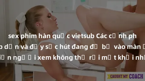 sex phim hàn quốc vietsub Các cảnh phim sex bukkake hấp dẫn và đầy sức hút đang đổ bộ vào màn ảnh, khiến người xem không thể rời mắt khỏi những cảnh quay đầy kích thích.